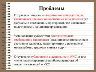 Проблемы
• Отсутствие запрета на выдвижение кандидатов, не
являющихся членами общественных объединений (но
формально отвечающим критериям), что исключает
подотчетность кандидата организации.
• Установление субъектами дополнительных
требований к кандидатам (медицинское заключение о
состоянии здоровья, характеристики с последнего
места работы, трудовая книжка и др.)
• Отсутствие публичности в деятельности ККС, в том
числе информированности общественности об
открытии вакансий в ККС.
 