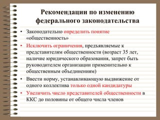 Рекомендации по изменению
федерального законодательства
• Законодательно определить понятие
«общественность»
• Исключить ограничения, предъявляемые к
представителям общественности (возраст 35 лет,
наличие юридического образования, запрет быть
руководителем организации применительно к
общественным объединениям)
• Ввести норму, устанавливающую выдвижение от
одного коллектива только одной кандидатуры
• Увеличить число представителей общественности в
ККС до половины от общего числа членов
 