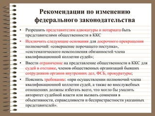 Рекомендации по изменению
федерального законодательства
• Разрешить представителям адвокатуры и нотариата быть
представителями общественности в ККС
• Исключить следующие основания для досрочного прекращения
полномочий: «совершение порочащего поступка»,
«систематического неисполнения обязанностей члена
квалификационной коллегии судей»;
• Ввести ограничение на представление общественности в ККС для
судей в отставке, членов общественных организаций бывших
сотрудников органов внутренних дел, ФСБ, прокуратуры;
• Пояснить требование: «при осуществлении полномочий члена
квалификационной коллегии судей, а также во внеслужебных
отношениях должны избегать всего, что могло бы умалить
авторитет судебной власти или вызвать сомнения в
объективности, справедливости и беспристрастности указанных
представителей».
 