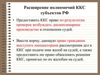 Расширение полномочий ККС
субъектов РФ
• Предоставить ККС право по результатам
проверок возбуждать дисциплинарное
производство в отношении судей.
• Ввести норму, дающую право гражданам
выступать инициаторами рассмотрения дел в
ККС при подаче ими жалоб на судей, а также
предоставить им право обжаловать решения
ККС, принятые по их жалобам на судей.
 