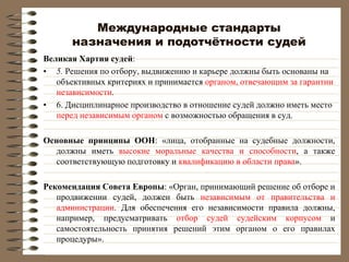 Международные стандарты
назначения и подотчётности судей
Великая Хартия судей:
• 5. Решения по отбору, выдвижению и карьере должны быть основаны на
объективных критериях и принимается органом, отвечающим за гарантии
независимости.
• 6. Дисциплинарное производство в отношение судей должно иметь место
перед независимым органом с возможностью обращения в суд.
Основные принципы ООН: «лица, отобранные на судебные должности,
должны иметь высокие моральные качества и способности, а также
соответствующую подготовку и квалификацию в области права».
Рекомендация Совета Европы: «Орган, принимающий решение об отборе и
продвижении судей, должен быть независимым от правительства и
администрации. Для обеспечения его независимости правила должны,
например, предусматривать отбор судей судейским корпусом и
самостоятельность принятия решений этим органом о его правилах
процедуры».
 