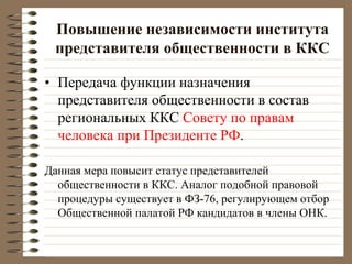 Повышение независимости института
представителя общественности в ККС
• Передача функции назначения
представителя общественности в состав
региональных ККС Совету по правам
человека при Президенте РФ.
Данная мера повысит статус представителей
общественности в ККС. Аналог подобной правовой
процедуры существует в ФЗ-76, регулирующем отбор
Общественной палатой РФ кандидатов в члены ОНК.
 