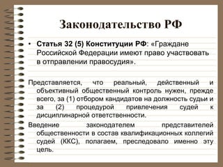 Законодательство РФ
• Статья 32 (5) Конституции РФ: «Граждане
Российской Федерации имеют право участвовать
в отправлении правосудия».
Представляется, что реальный, действенный и
объективный общественный контроль нужен, прежде
всего, за (1) отбором кандидатов на должность судьи и
за (2) процедурой привлечения судей к
дисциплинарной ответственности.
Введение законодателем представителей
общественности в состав квалификационных коллегий
судей (ККС), полагаем, преследовало именно эту
цель.
 