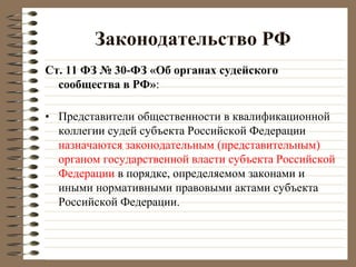 Законодательство РФ
Ст. 11 ФЗ № 30-ФЗ «Об органах судейского
сообщества в РФ»:
• Представители общественности в квалификационной
коллегии судей субъекта Российской Федерации
назначаются законодательным (представительным)
органом государственной власти субъекта Российской
Федерации в порядке, определяемом законами и
иными нормативными правовыми актами субъекта
Российской Федерации.
 