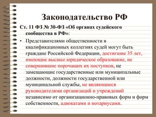 Законодательство РФ
Ст. 11 ФЗ № 30-ФЗ «Об органах судейского
сообщества в РФ»:
• Представителями общественности в
квалификационных коллегиях судей могут быть
граждане Российской Федерации, достигшие 35 лет,
имеющие высшее юридическое образование, не
совершившие порочащих их поступков, не
замещающие государственные или муниципальные
должности, должности государственной или
муниципальной службы, не являющиеся
руководителями организаций и учреждений
независимо от организационно-правовых форм и форм
собственности, адвокатами и нотариусами.
 