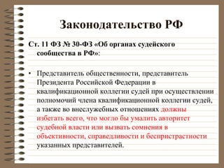 Законодательство РФ
Ст. 11 ФЗ № 30-ФЗ «Об органах судейского
сообщества в РФ»:
• Представитель общественности, представитель
Президента Российской Федерации в
квалификационной коллегии судей при осуществлении
полномочий члена квалификационной коллегии судей,
а также во внеслужебных отношениях должны
избегать всего, что могло бы умалить авторитет
судебной власти или вызвать сомнения в
объективности, справедливости и беспристрастности
указанных представителей.
 