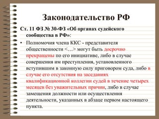 Законодательство РФ
Ст. 11 ФЗ № 30-ФЗ «Об органах судейского
сообщества в РФ»:
• Полномочия члена ККС - представителя
общественности <…> могут быть досрочно
прекращены по его инициативе, либо в случае
совершения им преступления, установленного
вступившим в законную силу приговором суда, либо в
случае его отсутствия на заседаниях
квалификационной коллегии судей в течение четырех
месяцев без уважительных причин, либо в случае
замещения должности или осуществления
деятельности, указанных в абзаце первом настоящего
пункта.
 