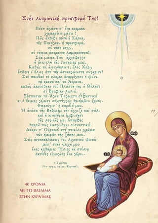 17
Στήν λυτρωτική προσφορά Της!
Πόση ἀγάπη σ' ἕνα κορμάκι
χωματένιο μέσα !
Πῶς ἄνθεξε αὐτή ἡ Σάρκα,
τῆς Πανάγνου ἡ προσφορά,
σέ τόση ἰσχύ,
σέ τέτοια ἀπέραντη λαμπρότητα!
Στά μάτια Του ἀχνόφεγγε
ἡ ἀνατολή τῆς σωτηρίας μας.
Καθώς τά ἀνοιγόκλεινε, ὅλος Χάρι,
ἔσβηνε ὁ ἥλιος ἀπό τήν ἀσυναγώνιστη σύγκρισι!
Στό παιδικό τό κλάμα ἀναρρίγησε ἡ φύσι,
τά ὁρατά καί τά Ἀόρατα,
καθώς ἀκούσθηκε τοῦ Πλάστη της ἡ Θέλησι
σέ Βρεφική λαλιά.
Ξέσπασαν τά Ἅγια Τάγματα δοξαστικά
κι ὁ ἄνεμος γέμισε σαλπίγγων θριάμβου ἤχους.
Φτερούγισ' ἡ καρδιά μου.
Ἡ ἀνάσα τῆς Βηθλεέμ τήν ἄγγιζε καί πάλι
καί ἡ κινητήρια ἐμφύσησι
τῆς λογικῆς μου ὕπαρξης
θαρρῶ πώς ἐνισχύθηκε οὐσιαστικά.
Δάκρυ τ' Οὐρανοῦ στό ποικίλο χρῶμα
τῶν ἡμερῶν τῆς ζήσης μου.
Στίς ἀντανακλάσεις τοῦ λιγοστοῦ φωτός
μέσ' στήν ψυχή μου
ἕνας καθάριος Ἥλιος νά στέλνῃ
ἀκτίδες εὐλογίας ἕνα γῦρο.-
π.Τιμόθεος
(8-1-1995, 05.50, Κυριακή).
40 ΧΡΟΝΙΑ
ΜΕ ΤΟ ΒΛΕΜΜΑ
ΣΤΗΝ ΚΥΡΑ ΜΑΣ
 