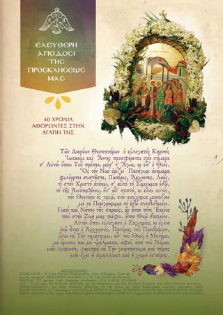 3
40 ΧΡΟΝΙΑ
ΑΦΟΡΩΝΤΕΣ ΣΤΗΝ
ΑΓΑΠΗ ΤΗΣ
ΔΙΕΥΚΡΙΝΙΣΕΙΣ :
ΕΞΩΦΥΛΛΟΝ : Ἡ Κυρία Θεοτόκος Βρεφοκρατοῦσα, τύπος Ὁδηγητρίας, Ῥωσσικῆς
Σχολῆς, σύγχρονος. ΙΕΡΑ ΕΙΚΩΝ ΣΕΛΙΔΟΣ 3ΗΣ
: Τὰ Ἱερὰ Εἰσόδια τῆς Θεόπαιδος
ΜΑΡΙΑΜ. Ἐξ ἡμετέρας Ἱερᾶς Πανηγύρως ἐστολισμένη. ΙΕΡΑ ΕΙΚΩΝ ΣΕΛΙΔΟΣ
5ΗΣ : Ἡ Κολακεία τῆς Θεόπαιδος ΜΑΡΙΑΜ, πρὸ τῆς Ἁφιερώσεως στὸν Ναὸ τοῦ Θεοῦ, Σύγχρονος Ἱερὰ Εἰκὼν,Ῥωσσικῆς προελεύσεως.
ΟΠΙΣΘΟΦΥΛΛΟΝ: Ἱερὰ Εἰκὼν Θεόπαιδος ΜΑΡΙΑΜ. Ἐν τοῖς Ἁγίοις τῶν Ἁγίων Προσευχομένη, Ῥωσσικῆς ἐμπνεύσεως. ΙΕΡΑ
ΕΙΚΩΝ ΣΕΛΙΔΟΣ 17ΗΣ
: Λεπτομέρεια Ἱερᾶς Εἰκόνος τῆς ΧΡΙΣΤΟΥ Γεννήσεως. ΣΥΝΘΕΣΙΣ: ΕΛΕΝΑΣ ΟΜ.ΤΣΑΚΙΡΟΓΛΟΥ, ΜΙΧΑΗΛ
ΛΕΩΝ. ΛΑΒΔΑΣ σέ ἰδέες Ἀρχιμ. ΤΙΜΟΘΕΟΥ ΙΩΑΝ. ΠΑΠΑΔΑΚΗ. ΚΕΙΜΕΝΑ : Ἀρχιμανδρίτου ΤΙΜΟΘΕΟΥ ΙΩΑΝ. ΠΑΠΑΔΑΚΗ.
 
