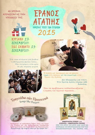 9
40 ΧΡΟΝΙΑ
ΑΤΕΝΙΖΟΝΤΑΣ ΤΗΝ
ΥΠΟΔΕΙΞΙ ΤΗΣ
ΕΡΑΝΟΣ
ΑΓΑΠΗΣ
2015
ΗΜΕΡΑΣ ΥΠΕΡ ΤΩΝ ΠΤΩΧΩΝ
Στὰ τόσα αἰτήματα γιὰ βοήθεια
ἡ ἀδελφωσύνη βρίσκει λύσεις…
Μὴν ἐπιτρέψετε στὴν κρίσι
νὰ μᾶς νεκρώσῃ ψυχικά.
Δὲν ἀδιαφοροῦμε γιά τίποτε.
Ἡ ἐν Χριστῷ ἀγάπη ὑπερέχει κάθε
δυσκολίας.
Ὅσο τὰ προβλήματα πολλαπλασιάζονται
ἡ ἀγάπη τοῦ Χριστοῦ περισσεύει…
Ἡ ἀγάπη καὶ προσφορά μας νὰ φανοῦν
τώρα στὶς ἀνάγκες μὲ τὴν συμμετοχὴ στὸν
Ἔρανο τῆς Ἀγάπης.
ΚΥΡΙΑΚΗ 13·
ΔΕΚΕΜΒΡΙΟΥ·
ΕΩΣ ΣΑΒΒΑΤΟ 19·
ΔΕΚΕΜΒΡΙΟΥ·
ΗΜΕΡΟΛΟΓΙΑ ΤΟΙΧΟΥ ΚΑΙ
ΑΤΖΕΝΤΕΣ – ΗΜΕΡΟΛΟΓΙΑ ΤΣΕΠΗΣ
ΥΠΕΡ ΤΟΥ ΕΡΓΟΥ ΤΟΥ ΙΕΡΟΥ ΜΑΣ ΝΑΟΥ ΚΑΙ
ΣΤΗΡΙΞΕΩΣ ΤΟΥ ΠΡΟΓΡΑΜΜΑΤΟΣ ΥΠΕΡ ΤΩΝ
ΑΝΑΞΙΟΠΑΘΟΥΝΤΩΝ ΤΗΣ ΕΝΟΡΙΑΣ ΜΑΣ.
Κυκλοφορεῖ σέ καλαίσθητη ἔκδοσι ὑπέρ τοῦ ἔργου
τῆς Ἐνορίας καί τῆς συνεχιζομένης οἰκοδομικῆς
δραστηριότητος τοῦ Ἱεροῦ Ναοῦ τῆς Παναγίας μας.
Περιμένουμε τήν στήριξι ὅλων μέ τήν ἀγορά του !
 