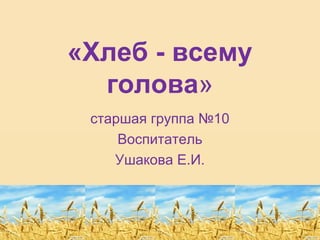 «Хлеб - всему
голова»
старшая группа №10
Воспитатель
Ушакова Е.И.
 