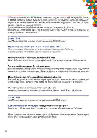 -10-
Li Yamei, представитель ООО Агентство новых медиа-технологий «Yueyou Wuzhou»,
в состав холдинга входит туристическое агентство Yuetravel.net, которое специали-
зируется на эксклюзивных необычных направлениях в туризме, в частности, про-
двигает туризм на южном полюсе.
Департамент молодежной политики и спорта Кемеровской области.
Управление Алтайского края по туризму, курортному делу, межрегиональным и
международным отношениям.
14:00-15:30
Зал Министерства экономического развития НСО (3 этаж)
Презентации инвестиционных возможностей СФО
При поддержке «Агентства по привлечению инвестиций в Сибирь»
Соорганизатор: «Агентство стратегических инициатив»
Инвестиционный потенциал Алтайского края
Олег Кобозев, заместитель директора Алтайского центра инвестиций и развития
Экспортный потенциал Алтайского края
Елена Вервекина, специалист Алтайского краевого центра координации поддержки
экспортного ориентированных субъектов малого и среднего предпринимательства
Инвестиционный потенциал Кемеровской области
Виталий Куприянов, заместитель директора государственного казенного учрежде-
ния Кемеровской области «Агентство по привлечению и защите инвестиций»
Инвестиционный потенциал Томской области
Александр Федченко, начальник департамента инвестиций Томской области
15:30-17:00
Зал Министерства экономического развития НСО (3 этаж)
Коммуникативная площадка «Продвижение инноваций»
Модератор: Игнатьева Анна, директор ассоциации «Бизнес-ангелы Сибири»
Цель: предложить частным инвесторам отобранные инновационные бизнес-про-
екты, а так же расширить круг деловых партнеров.
 