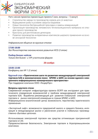 -11-
Питч-сессия проектов (презентация проекта 5 мин, вопросы – 5 минут)
•	 Строительство завода по производству кормов для с/х животных
•	 Выращивание рыбы в условиях закрытых водоемов
•	 Новые технологии бестраншейной прокладки и замены коммуникаций
•	 Организация производства легковесного теплоизоляционного материала из отхо-
дов горного производства
•	 Кристаллы для рентгеновских детекторов
•	 Развитие производства интерактивных комплексов широкого применения на осно-
ве сенсорной технологии
Неформальное общение за круглым столом
17:00-18:00
Зал Министерства экономического развития НСО (3 этаж)
Разбор бизнес-кейсов
Только для бизнес- и VIP-участников форума
20 ноября
10:00-13:00
Конференц-зал № 1 (3 этаж)
Круглый стол «Практические шаги по развитию международной электронной
торговли b2b в экономическом поясе БРИКС и ШОС на основе единого элек-
тронного информационно-коммерческого пространства»
При поддержке компании ООО «ТендерПро»
Вопросы круглого стола:
Современная интернет инфраструктура проекта ЕЕЭТП как инструмент для прак-
тического определения возможностей и проблем международной электронной
торговли b2b. Выработка рекомендаций для развития глобальной электронной
торговли и рынка электронной коммерции в странах БРИКС и ШОС.
Информационно-аналитический центр: возможности, перспективы практического
применения.
«Экспортный лифт»: возможности предприятий малого и среднего бизнеса, инте-
грация в международные рынки и увеличение участия в глобальных производ-
ственно-сбытовых цепочках.
Использование электронной торговли как средства оптимизации приграничной
торговли в СЭЗ.
Продовольственная безопасность. Электронная торговля в Агропромышленном
комплексе.
 