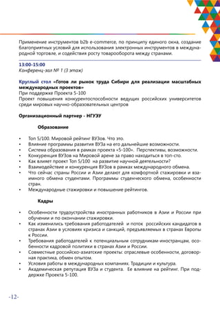 -12-
Применение инструментов b2b e-commerce, по принципу единого окна, создание
благоприятных условий для использования электронных инструментов в междуна-
родной торговле, и содействия росту товарооборота между странами.
13:00-15:00
Конференц-зал № 1 (3 этаж)
Круглый стол «Готов ли рынок труда Сибири для реализации масштабных
международных проектов»
При поддержке Проекта 5-100
Проект повышения конкурентоспособности ведущих российских университетов
среди мировых научно-образовательных центров
Организационный партнер - НГУЭУ	
Образование
•	 Топ 5/100. Мировой рейтинг ВУЗов. Что это.
•	 Влияние программы развития ВУЗа на его дальнейшие возможности.
•	 Система образования в рамках проекта «5-100». Перспективы, возможности.
•	 Конкуренция ВУЗов на Мировой арене за право находиться в топ-сто.
•	 Как влияет проект Топ 5/100 на развитие научной деятельности?
•	 Взаимодействие и конкуренция ВУЗов в рамках международного обмена.
•	 Что сейчас страны России и Азии делают для комфортной стажировки и вза-
имного обмена студентами. Программы студенческого обмена, особенности
стран.
•	 Международные стажировки и повышение рейтингов.	
Кадры
•	 Особенности трудоустройства иностранных работников в Азии и России при
обучении и по окончании стажировки.
•	 Как изменились требования работодателей и поток российских кандидатов в
странах Азии в условиях кризиса и санкций, предъявляемых в странах Европы
к России.
•	 Требования работодателей к потенциальным сотрудникам-иностранцам, осо-
бенности кадровой политики в странах Азии и России.
•	 Совместные российско-азиатские проекты: отраслевые особенности, договор-
ная практика, обмен опытом.
•	 Условия работы в международных компаниях. Традиции и культура.
•	 Академическая репутация ВУЗа и студента. Ее влияние на рейтинг. При под-
держке Проекта 5-100.
 