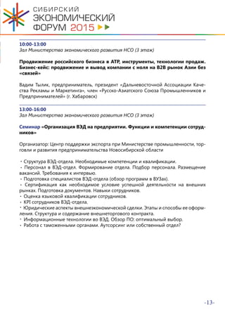 -13-
10:00-13:00
Зал Министерства экономического развития НСО (3 этаж)
Продвижение российского бизнеса в АТР, инструменты, технологии продаж.
Бизнес-кейс: продвижение и вывод компании с ноля на B2B рынок Азии без
«связей»
Вадим Тылик, предприниматель, президент «Дальневосточной Ассоциации Каче-
ства Рекламы и Маркетинга», член «Русско-Азиатского Союза Промышленников и
Предпринимателей» (г. Хабаровск)
13:00-16:00
Зал Министерства экономического развития НСО (3 этаж)
Семинар «Организация ВЭД на предприятии. Функции и компетенции сотруд-
ников»
Организатор: Центр поддержки экспорта при Министерстве промышленности, тор-
говли и развития предпринимательства Новосибирской области
. Структура ВЭД-отдела. Необходимые компетенции и квалификации.
Персонал в ВЭД-отдел. Формирование отдела. Подбор персонала. Размещение
вакансий. Требования к интервью.
Подготовка специалистов ВЭД-отдела (обзор программ в ВУЗах).
Cертификация как необходимое условие успешной деятельности на внешних
рынках. Подготовка документов. Навыки сотрудников.
Оценка языковой квалификации сотрудников.
KPI сотрудников ВЭД-отдела.
Юридические аспекты внешнеэкономической сделки. Этапы и способы ее оформ-
ления. Структура и содержание внешнеторгового контракта.
Информационные технологии во ВЭД. Обзор ПО: оптимальный выбор.
Работа с таможенными органами. Аутсорсинг или собственный отдел?
.
.
.
.
.
.
.
.
 