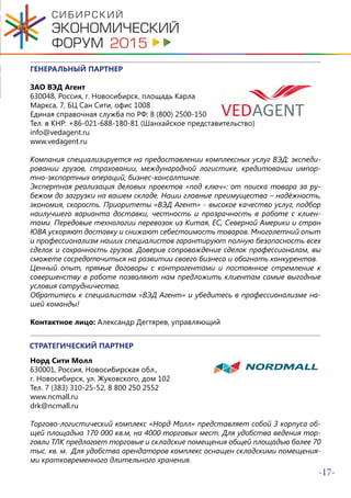 -17-
ГЕНЕРАЛЬНЫЙ ПАРТНЕР
ЗАО ВЭД Агент
630048, Россия, г. Новосибирск, площадь Карла
Маркса, 7, БЦ Сан Сити, офис 1008
Единая справочная служба по РФ: 8 (800) 2500-150
Тел. в КНР: +86-021-688-180-81 (Шанхайское представительство)
info@vedagent.ru
www.vedagent.ru
Компания специализируется на предоставлении комплексных услуг ВЭД: экспеди-
ровании грузов, страховании, международной логистике, кредитовании импор-
тно-экспортных операций, бизнес-консалтинге.
Экспертная реализация деловых проектов «под ключ»: от поиска товара за ру-
бежом до загрузки на вашем складе. Наши главные преимущества – надёжность,
экономия, скорость. Приоритеты «ВЭД Агент» - высокое качество услуг, подбор
наилучшего варианта доставки, честность и прозрачность в работе с клиен-
тами. Передовые технологии перевозок из Китая, ЕС, Северной Америки и стран
ЮВА ускоряют доставку и снижают себестоимость товаров. Многолетний опыт
и профессионализм наших специалистов гарантируют полную безопасность всех
сделок и сохранность грузов. Доверив сопровождение сделок профессионалам, вы
сможете сосредоточиться на развитии своего бизнеса и обогнать конкурентов.
Ценный опыт, прямые договоры с контрагентами и постоянное стремление к
совершенству в работе позволяют нам предложить клиентам самые выгодные
условия сотрудничества.
Обратитесь к специалистам «ВЭД Агент» и убедитесь в профессионализме на-
шей команды!
Контактное лицо: Александр Дегтярев, управляющий
СТРАТЕГИЧЕСКИЙ ПАРТНЕР
Норд Сити Молл
630001, Россия, Новосибирская обл.,
г. Новосибирск, ул. Жуковского, дом 102
Тел. 7 (383) 310-25-52, 8 800 250 2552
www.ncmall.ru
drk@ncmall.ru
Торгово-логистический комплекс «Норд Молл» представляет собой 3 корпуса об-
щей площадью 170 000 кв.м, на 4000 торговых мест. Для удобства ведения тор-
говли ТЛК предлагает торговые и складские помещения общей площадью более 70
тыс. кв. м. Для удобства арендаторов комплекс оснащен складскими помещения-
ми кратковременного длительного хранения.
 