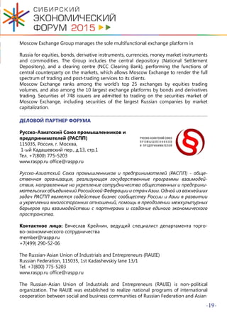 -19-
Moscow Exchange Group manages the sole multifunctional exchange platform in
Russia for equities, bonds, derivative instruments, currencies, money market instruments
and commodities. The Group includes the central depository (National Settlement
Depository), and a clearing centre (NCC Clearing Bank), performing the functions of
central counterparty on the markets, which allows Moscow Exchange to render the full
spectrum of trading and post-trading services to its clients.
Moscow Exchange ranks among the world’s top 25 exchanges by equities trading
volumes, and also among the 10 largest exchange platforms by bonds and derivatives
trading. Securities of 748 issuers are admitted to trading on the securities market of
Moscow Exchange, including securities of the largest Russian companies by market
capitalization.
ДЕЛОВОЙ ПАРТНЕР ФОРУМА
Русско-Азиатский Союз промышленников и
предпринимателей (РАСПП)
115035, Россия, г. Москва,
1-ый Кадашевский пер., д.13, стр.1
Тел. +7(800) 775-5203
www.raspp.ru office@raspp.ru
Русско-Азиатский Союз промышленников и предпринимателей (РАСПП) - обще-
ственная организация, реализующая государственные программы взаимодей-
ствия, направленные на укрепление сотрудничества общественных и предприни-
мательских объединений Российской Федерации и стран Азии. Одной из важнейших
задач РАСПП является содействие бизнес сообществу России и Азии в развитии
и укреплении многосторонних отношений, помощь в преодолении межкультурных
барьеров при взаимодействии с партнерами и создание единого экономического
пространства.
Контактное лицо: Вячеслав Крейнин, ведущий специалист департамента торго-
во-экономического сотрудничества
member@raspp.ru
+7(499) 290-52-06
The Russian-Asian Union of Industrials and Entrepreneurs (RAUIE)
Russian Federation, 115035, 1st Kadashevskiy lane 13/1
Tel. +7(800) 775-5203
www.raspp.ru office@raspp.ru
The Russian-Asian Union of Industrials and Entrepreneurs (RAUIE) is non-political
organization. The RAUIE was established to realize national programs of international
cooperation between social and business communities of Russian Federation and Asian
 