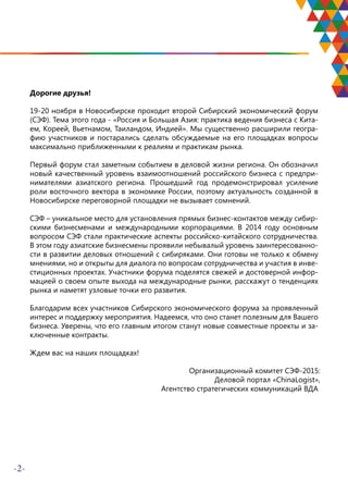 -2-
Дорогие друзья!
19-20 ноября в Новосибирске проходит второй Сибирский экономический форум
(СЭФ). Тема этого года - «Россия и Большая Азия: практика ведения бизнеса с Кита-
ем, Кореей, Вьетнамом, Таиландом, Индией». Мы существенно расширили геогра-
фию участников и постарались сделать обсуждаемые на его площадках вопросы
максимально приближенными к реалиям и практикам рынка.
Первый форум стал заметным событием в деловой жизни региона. Он обозначил
новый качественный уровень взаимоотношений российского бизнеса с предпри-
нимателями азиатского региона. Прошедший год продемонстрировал усиление
роли восточного вектора в экономике России, поэтому актуальность созданной в
Новосибирске переговорной площадки не вызывает сомнений.
СЭФ – уникальное место для установления прямых бизнес-контактов между сибир-
скими бизнесменами и международными корпорациями. В 2014 году основным
вопросом СЭФ стали практические аспекты российско-китайского сотрудничества.
В этом году азиатские бизнесмены проявили небывалый уровень заинтересованно-
сти в развитии деловых отношений с сибиряками. Они готовы не только к обмену
мнениями, но и открыты для диалога по вопросам сотрудничества и участия в инве-
стиционных проектах. Участники форума поделятся свежей и достоверной инфор-
мацией о своем опыте выхода на международные рынки, расскажут о тенденциях
рынка и наметят узловые точки его развития.
Благодарим всех участников Сибирского экономического форума за проявленный
интерес и поддержку мероприятия. Надеемся, что оно станет полезным для Вашего
бизнеса. Уверены, что его главным итогом станут новые совместные проекты и за-
ключенные контракты.
Ждем вас на наших площадках!
Организационный комитет СЭФ-2015:
Деловой портал «ChinaLogist»,
Агентство стратегических коммуникаций ВДА
 