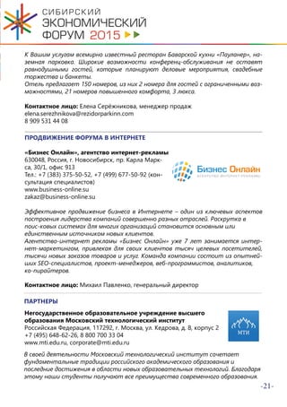 -21-
К Вашим услугам всемирно известный ресторан Баварской кухни «Пауланер», на-
земная парковка. Широкие возможности конференц-обслуживания не оставят
равнодушными гостей, которые планируют деловые мероприятия, свадебные
торжества и банкеты.
Отель предлагает 150 номеров, из них 2 номера для гостей с ограниченными воз-
можностями, 21 номеров повышенного комфорта, 3 люкса.
Контактное лицо: Елена Серёжникова, менеджер продаж
elena.serezhnikova@rezidorparkinn.com
8 909 531 44 08
ПРОДВИЖЕНИЕ ФОРУМА В ИНТЕРНЕТЕ
«Бизнес Онлайн», агентство интернет-рекламы
630048, Россия, г. Новосибирск, пр. Карла Марк-
са, 30/1, офис 913
Тел.: +7 (383) 375-50-52, +7 (499) 677-50-92 (кон-
сультация специалистов)
www.business-online.su
zakaz@business-online.su
Эффективное продвижение бизнеса в Интернете – один из ключевых аспектов
построения лидерства компаний совершенно разных отраслей. Раскрутка в
поис-ковых системах для многих организаций становится основным или
единственным источником новых клиентов.
Агентство-интернет рекламы «Бизнес Онлайн» уже 7 лет занимается интер-
нет-маркетингом, привлекая для своих клиентов тысяч целевых посетителей,
тысячи новых заказов товаров и услуг. Команда компании состоит из опытней-
ших SEO-специалистов, проект-менеджеров, веб-программистов, аналитиков,
ко-пирайтеров.
Контактное лицо: Михаил Павленко, генеральный директор
ПАРТНЕРЫ
Негосударственное образовательное учреждение высшего
образования Московский технологический институт
Российская Федерация, 117292, г. Москва, ул. Кедрова, д. 8, корпус 2
+7 (495) 648-62-26, 8 800 700 33 04
www.mti.edu.ru, corporate@mti.edu.ru
В своей деятельности Московский технологический институт сочетает
фундаментальные традиции российского академического образования и
последние достижения в области новых образовательных технологий. Благодаря
этому наши студенты получают все преимущества современного образования.
 