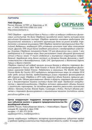 -22-
ПАРТНЕРЫ
ПАО Сбербанк
Россия, Москва, 117997, ул. Вавилова, д. 19,
тел. +7 (495) 500 5550, 8 800 555 5550
http://www.sberbank.ru
ПАО Сбербанк – крупнейший банк в России и один из ведущих глобальных финан-
совых институтов. На долю Сбербанка приходится около трети активов всего
российского банковского сектора. Сбербанк является ключевым кредитором для
национальной экономики и занимает крупнейшую долю на рынке вкладов. Учре-
дителем и основным акционером ПАО Сбербанк является Центральный банк Рос-
сийской Федерации, владеющий 50% уставного капитала плюс одна голосующая
акция. Другими 50% акций Банка владеют российские и международные инвесто-
ры. Услугами Сбербанка пользуются более 135 млн физических лиц и около 1 млн
предприятий в 22 странах мира. Банк располагает самой обширной филиальной
сетью в России: около 17 тысяч отделений и внутренних структурных подраз-
делений. Зарубежная сеть Банка состоит из дочерних банков, филиалов и пред-
ставительств в Великобритании, США, СНГ, Центральной и Восточной Европе,
Турции и других странах.
Сбербанк третий год подряд признан лучшим банком в области торгового фи-
нансирования в России (Best Trade Finance in Russia 2015) международным финан-
совым журналом Global Finance. Победители в номинации The World’s Best Trade
Finance Banks By Country 2015 выбирались авторитетным жюри по итогам 2014
года среди лучших банков, предоставляющих услуги торгового финансирования
в84 странах мира. Сбербанк в 2015 году нарастил объем бизнеса, превысив уро-
вень 2014 года. Объем реализованных сделок в области торгового финансирова-
ния и документарного бизнеса составил более $36 млрд. Продолжая сотрудни-
чество с европейскимибанками, Сбербанк активно наращивает объемы бизнеса
с азиатскими партнерами. За последнее время заметно увеличилось количество
сделок с банками Китая, Южной Кореи, Сингапура и Индии. Растут объемы рас-
четов и торгового финансирования в национальных валютах (китайских юанях,
российских рублях и пр.)
Центр координации поддержки экспортно-ориентирован-
ных субъектов малого и среднего предпринимательства Но-
восибирской области
630099, Россия, Новосибирская область, г. Новосибирск, Орджо-
никидзе 40, подъезд 4, офис 5706
тел.факс: +7-383-373-18-06
aap@export54.ru, mail@export54.ru
Центр координации поддержки экспортно-ориентированных субъектов малого
и среднего предпринимательства Новосибирской области создан 16 января 2009
 