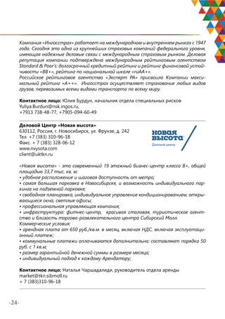 -24-
Компания «Ингосстрах» работает на международном и внутреннем рынках с 1947
года. Сегодня это одна из крупнейших страховых компаний федерального уровня,
имеющая надежные деловые связи с международным страховым рынком. Деловая
репутация компании подтверждена международным рейтинговым агентством
Standard & Poor’s: долгосрочный кредитный рейтинг и рейтинг финансовой устой-
чивости «ВВ+», рейтинг по национальной шкале «ruАА+».
Российское рейтинговое агентство «Эксперт РА» присвоило Компании макси-
мальный рейтинг «A++». Ингосстрах осуществляет страхование любых видов
грузов, перевозимых всеми видами транспорта по всему миру.
Контактное лицо: Юлия Бурдун, начальник отдела специальных рисков
Yuliya.Burdun@nsk.ingos.ru,
+7913 738-48-77, +7905-094-60-49
Деловой Центр «Новая высота»
630112, Россия, г. Новосибирск, ул. Фрунзе, д. 242
Тел. +7 (383) 310-96-18
Факс. + 7 (383) 328-06-12
www.nvysota.com
client@uktkn.ru
«Новая высота» - это современный 19 этажный бизнес-центр класса B+, общей
площадью 33,7 тыс. кв. м:
• удобное расположение и шаговая доступность от метро;
• самая большая парковка в Новосибирске, и возможность индивидуального пар-
кинга на подземной парковке;
• свободная планировка, индивидуальное управление кондиционированием, откры-
вающиеся окна, светлые офисы;
• профессиональная управляющая компания;
• инфраструктура: фитнес-центр, красивая столовая, туристическое агент-
ство и близость торгово-развлекательного центра Сибирский Молл.
Коммерческие условия:
• арендная плата от 650 руб./кв.м. в месяц, включая НДС, включая эксплуатаци-
онный платеж;
• коммунальные платежи оплачиваются дополнительно: составляют порядка 50
руб. с 1 кв.м;
• размер гарантийной денежной суммы в размере месяца;
• индивидуальный подход к каждому Арендатору;
Контактное лицо: Наталья Чаршадалиди, руководитель отдела аренды
market@tkn.sibmoll.ru
+ 7 (383)310-96-18
 