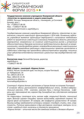 -25-
Государственное казенное учреждение Кемеровской области
«Агентство по привлечению и защите инвестиций»
650002, Россиия, Кемеровская область, г.Кеимерово, ул.Сосновый
бульвар, дом 1
Тел. +7(3842)77-86-00
Факс. +7(3842)77-86-00
www.agency.keminvest.ru aapi42@ya.ru
Государственное казенное учреждение Кемеровской области «Агентство по при-
влечению и защите инвестиций» функционирует с 2014 года. Основными задача-
ми учреждения являются: организация мероприятий и выполнение необходимых
работ по привлечению инвестиций в экономику Кемеровской области; реализация
мероприятий, направленных на снижение инвестиционных рисков и устранение
административных барьеров; выполнение представительских функций на межре-
гиональном и международном уровне; сопровождение реализации инвестиционных
проектов. Сопровождение реализации инвестиционных проектов заключается в
содействии инвестору при прохождении административных процедур, получении
услуг субъектов естественных монополий и различных мер государственной под-
держки.
Контактное лицо: Евгений Востриков, директор
aapi42@ya.ru
+7(3842)77-86-00
ОАО «Спарта», санаторий «Корона Алтая»
659635, Россия, Алтайский край, пос.Катунь, остров Пихтовый,
ул. Набережная, 1А
Тел. (38537) 28-0-14
Факс. (3852) 65-15-45
www.korona-altaya.ru
koronaaltaya@yandex.ru
Санаторий «Корона Алтая» расположен в Горном Алтае на острове Пихтовый.
В основном здании располагается комфортабельный отель, лечебно-оздорови-
тельный комплекс, СПА - комплекс, комплекс бань с теплым бассейном, онфе-
ренц-зал, тренажерный зал, караоке-бар, бильярдный зал, собственная смотровая
площадка.
На территории санатория есть летнее кафе, открытый бассейн, теннисный
корт, детская игровая площадка, прокат велосипедов, охраняемая стоянка. Но-
мерной фонд составляют 39 номеров, где комфортно разместятся 78 человек.
Вашему выбору предлагаются категории номеров: стандарт, студии, люкс, апар-
таменты. Питание организовано в двух ресторанах санатория, завтраки по си-
стеме «шведский стол» включены в стоимость проживания.
«Корона Алтая» – отличное место для семейного отдыха и делового общения.
 