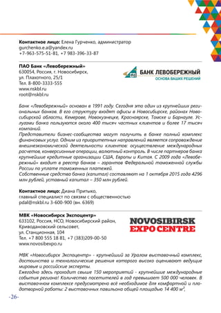-26-
Контактное лицо: Елена Гурченко, администратор
gurchenko.e.a@yandex.ru
+7-963-575-51-81, +7 983-396-33-87
ПАО Банк «Левобережный»
630054, Россия, г. Новосибирск,
ул. Плахотного, 25/1
Тел. 8-800-3333-555
www.nskbl.ru
root@nskbl.ru
Банк «Левобережный» основан в 1991 году. Сегодня это один из крупнейших реги-
ональных банков. В его структуру входят офисы в Новосибирске, районах Ново-
сибирской области, Кемерове, Новокузнецке, Красноярске, Томске и Барнауле. Ус-
лугами банка пользуются около 400 тысяч частных клиентов и более 17 тысяч
компаний.
Представители бизнес-сообщества могут получить в банке полный комплекс
финансовых услуг. Одним из приоритетных направлений является сопровождение
внешнеэкономической деятельности клиентов: осуществление международных
расчетов, конверсионные операции, валютный контроль. В числе партнеров банка
крупнейшие кредитные организации США, Европы и Китая. С 2009 года «Левобе-
режный» входит в реестр банков – гарантов Федеральной таможенной службы
России по уплате таможенных платежей.
Собственные средства банка (капитал) составляют на 1 октября 2015 года 4296
млн рублей, уставный капитал – 350 млн рублей.
Контактное лицо: Диана Притыко,
главный специалист по связям с общественностью
pdal@nskbl.ru 3-600-900 (вн. 6369)
МВК «Новосибирск Экспоцентр»
633102, Россия, НСО, Новосибирский район,
Криводановский сельсовет,
ул. Станционная, 104
Тел. +7 800 555 18 81, +7 (383)209-00-50
www.novosibexpo.ru
МВК «Новосибирск Экспоцентр» - крупнейший за Уралом выставочный комплекс,
достоинства и технологические решения которого высоко оценивают ведущие
мировые и российские эксперты.
Ежегодно здесь проходит свыше 150 мероприятий - крупнейшие международные
события региона! Количество посетителей в год превышает 500 000 человек. В
выставочном комплексе предусмотрено всё необходимое для комфортной и пло-
дотворной работы: 2 выставочных павильона общей площадью 14 400 м²,
 