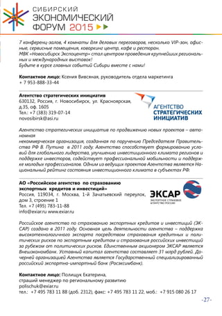 -27-
7 конференц-залов, 4 комнаты для деловых переговоров, несколько VIP-зон, офис-
ные, сервисные помещения, коворкинг центр, кафе и ресторан.
МВК «Новосибирск Экспоцентр» стал центром проведения крупнейших региональ-
ных и международных выставок!
Будьте в курсе главных событий Сибири вместе с нами!
Контактное лицо: Ксения Вивсяная, руководитель отдела маркетинга
+ 7 953-888-33-44
Агентство стратегических инициатив
630132, Россия, г. Новосибирск, ул. Красноярская,
д.35, оф. 1605
Тел.: +7 (383) 319-07-14
novosibirsk@asi.ru
Агентство стратегических инициатив по продвижению новых проектов – авто-
номная
некоммерческая организация, созданная по поручению Председателя Правитель-
ства РФ В. Путина в 2011 году. Агентство способствует формированию усло-
вий для глобального лидерства, улучшению инвестиционного климата регионов и
поддержке инвесторов, содействует профессиональной мобильности и поддерж-
ке молодых профессионалов. Одним из ведущих проектов Агентства является На-
циональный рейтинг состояния инвестиционного климата в субъектах РФ.
АО «Российское агентство по страхованию
экспортных кредитов и инвестиций»
Россия, 119034, г. Москва, 1-й Зачатьевский переулок,
дом 3, строение 1
Тел. +7 (495) 783-11-88
info@exiar.ru www.exiar.ru
Российское агентство по страхованию экспортных кредитов и инвестиций (ЭК-
САР) создано в 2011 году. Основная цель деятельности агентства – поддержка
высокотехнологичного экспорта посредством страхования кредитных и поли-
тических рисков по экспортным кредитам и страхования российских инвестиций
за рубежом от политических рисков. Единственным акционером ЭКСАР является
Внешэкономбанк. Уставный капитал агентства составляет 31 млрд рублей. До-
черней организацией Агентства является Государственный специализированный
российский экспортно-импортный банк (Росэксимбанк).
Контактное лицо: Полищук Екатерина,
страший менеджер по региональному развитию
polischuk@exiar.ru
тел.: +7 495 783 11 88 (доб. 2312), факс: +7 495 783 11 22, моб.: +7 915 080 26 17
 