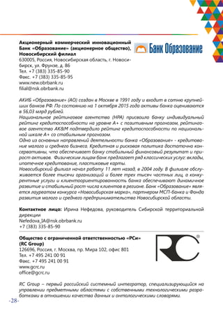 -28-
Акционерный коммерческий инновационный
Банк «Образование» (акционерное общество),
Новосибирский филиал
630005, Россия, Новосибирская область, г. Новоси-
бирск, ул. Фрунзе, д. 86
Тел. +7 (383) 335-85-90
Факс. +7 (383) 335-85-95
www.new.obrbank.ru
filial@nsk.obrbank.ru
АКИБ «Образование» (АО) создан в Москве в 1991 году и входит в сотню крупней-
ших банков РФ. По состоянию на 1 октября 2015 года активы банка оцениваются
в 56,03 млрд рублей.
Национальное рейтинговое агентство (НРА) присвоило банку индивидуальный
рейтинг кредитоспособности на уровне А+ с позитивным прогнозом, рейтинго-
вое агентство AK&M подтвердило рейтинг кредитоспособности по националь-
ной шкале А+ со стабильным прогнозом.
Одно из основных направлений деятельности банка «Образование» - кредитова-
ние малого и среднего бизнеса. Кредитная и рисковая политика достаточно кон-
сервативны, что обеспечивает банку стабильный финансовый результат и при-
рост активов. Физическим лицам банк предлагает ряд классических услуг: вклады,
ипотечное кредитование, пластиковые карты.
Новосибирский филиал начал работу 11 лет назад, в 2004 году. В филиале обслу-
живается более тысячи организаций и более трех тысяч частных лиц, а конку-
рентные услуги и клиентоориентированность банка обеспечивают динамичное
развитие и стабильный рост числа клиентов в регионе. Банк «Образование» явля-
ется лауреатом конкурса «Новосибирская марка», партнером МСП-банка и Фонда
развития малого и среднего предпринимательства Новосибирской области.
Контактное лицо: Ирина Нефедова, руководитель Сибирской территориальной
дирекции
Nefedova_IA@nsk.obrbank.ru
+7 (383) 335-85-90
Общество с ограниченной ответственностью «РСи»
(RC Group)
126696, Россия, г. Москва, пр. Мира 102, офис 801
Тел. +7 495 241 00 91
Факс. +7 495 241 00 91
www.gcrc.ru
office@gcrc.ru
RC Group – первый российский системный интегратор, специализирующийся на
управлении предметными областями с собственными технологическими разра-
ботками в отношении качества данных и онтологическими словарями.
 