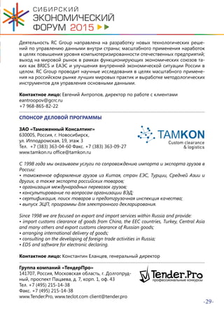 -29-
Деятельность RC Group направлена на разработку новых технологических реше-
ний по управлению данными внутри страны; масштабного применения наработок
в целях повышения уровня компьютеризированности отечественных предприятий;
выход на мировой рынок в рамках функционирующих экономических союзов та-
ких как BRICS и ЕАЭС и улучшения внутренней экономической ситуации России в
целом. RC Group проводит научные исследования в целях масштабного примене-
ния на российском рынке лучших мировых практик и выработке методологических
инструментов для управления основными данными.
Контактное лицо: Евгений Антропов, директор по работе с клиентами
eantroopov@gcrc.ru
+7 968-865-82-22
СПОНСОР ДЕЛОВОЙ ПРОГРАММЫ
ЗАО «Таможенный Консалтинг»
630005, Россия, г. Новосибирск,
ул. Ипподромская, 19, этаж 3
Тел. +7 (383) 363-04-60 Факс. +7 (383) 363-09-27
www.tamkon.ru office@tamkon.ru
С 1998 года мы оказываем услуги по сопровождению импорта и экспорта грузов в
России:
• таможенное оформление грузов из Китая, стран ЕЭС, Турции, Средней Азии и
других, а также экспорта российских товаров;
• организация международных перевозок грузов;
• консультирование по вопросам организации ВЭД;
• сертификация, поиск товаров и предотгрузочная инспекция качества;
• выпуск ЭЦП, программы для электронного декларирования.
Since 1998 we are focused on export and import services within Russia and provide:
• import customs clearance of goods from China, the EEC countries, Turkey, Central Asia
and many others and export customs clearance of Russian goods;
• arranging international delivery of goods;
• consulting on the developing of foreign trade activities in Russia;
• EDS and software for electronic declaring.
Контактное лицо: Константин Еланцев, генеральный директор
Группа компаний «ТендерПро»
141707, Россия, Московская область, г. Долгопруд-
ный, проспект Пацаева, д. 7, корп. 1, оф. 43
Тел. +7 (495) 215-14-38
Факс. +7 (495) 215-14-38
www.Tender.Pro, www.teclot.com client@tender.pro
 