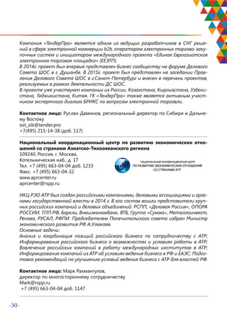 -30-
Компания «ТендерПро» является одним из ведущих разработчиков в СНГ реше-
ний в сфере электронной коммерции b2b, оператором электронных торгово-заку-
почных систем и инициатором международного проекта «Единая Евроазиатская
электронная торговая площадка» (ЕЕЭТП).
В 2014г. проект был впервые представлен бизнес сообществу на форуме Делового
Совета ШОС в г. Душанбе. В 2015г. проект был представлен на заседании Прав-
ления Делового Совета ШОС в г.Санкт-Петербург и внесен в перечень проектов,
реализуемых в рамках деятельности ДС ШОС.
В проекте уже участвуют компании из России, Казахстана, Кыргызстана, Узбеки-
стана, Таджикистана, Китая. ГК «ТендерПро» также является активным участ-
ником экспертного диалога БРИКС по вопросам электронной торговли.
Контактное лицо: Руслан Даминов, региональный директор по Сибири и Дальне-
му Востоку
ost_sib@tender.pro
+7(495) 215-14-38 (доб. 117)
Национальный координационный центр по развитию экономических отно-
шений со странами Азиатско-Тихоокеанского региона
109240, Россия, г. Москва,
Котельническая наб., д. 17
Тел. +7 (495) 663-04-04 доб. 1233
Факс. +7 (495) 663-04-32
www.aprcenter.ru
aprcenter@rspp.ru
НКЦ РЭО АТР был создан российскими компаниями, деловыми ассоциациями и орга-
нами государственной власти в 2014 г. В его состав вошли представители круп-
ных российских компаний и деловых объединений: РСПП, «Деловая Россия», ОПОРА
РОССИИ, ТПП РФ, Баркли, Внешэкономбанк, ВТБ, Группа «Сумма», Металлоинвест,
Ренова, РУСАЛ, РФПИ. Председателем Попечительского совета избран Министр
экономического развития РФ А.Улюкаев.
Основные задачи:
Анализ и координация позиций российского бизнеса по сотрудничеству с АТР;
Информирование российского бизнеса о возможностях и условиях работы в АТР;
Вовлечение российских компаний в работу международных институтов в АТР;
Информирование компаний из АТР об условиях ведения бизнеса в РФ и ЕАЭС; Подго-
товка рекомендаций по улучшению условий ведения бизнеса с АТР для властей РФ.
Контактное лицо: Марк Рахмангулов,
директор по многостороннему сотрудничеству
Mark@rspp.ru
+7 (495) 663-04-04 доб. 1147
 