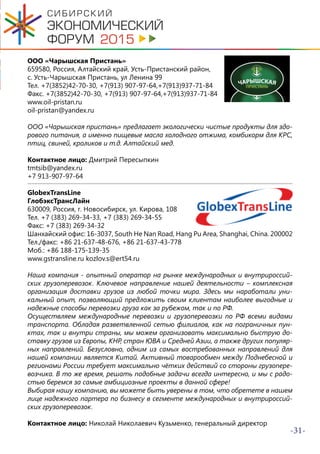-31-
ООО «Чарышская Пристань»
659580, Россия, Алтайский край, Усть-Пристанский район,
с. Усть-Чарышская Пристань, ул Ленина 99
Тел. +7(3852)42-70-30, +7(913) 907-97-64,+7(913)937-71-84
Факс. +7(3852)42-70-30, +7(913) 907-97-64,+7(913)937-71-84
www.oil-pristan.ru
oil-pristan@yandex.ru
ООО «Чарышская пристань» предлагает экологически чистые продукты для здо-
рового питания, а именно пищевые масла холодного отжима, комбикорм для КРС,
птиц, свиней, кроликов и т.д. Алтайский мед.
Контактное лицо: Дмитрий Пересыпкин
tmtsib@yandex.ru
+7 913-907-97-64
GlobexTransLine
ГлобэксТрансЛайн
630009, Россия, г. Новосибирск, ул. Кирова, 108
Тел. +7 (383) 269-34-33, +7 (383) 269-34-55
Факс: +7 (383) 269-34-32
Шанхайский офис: 16-3037, South He Nan Road, Hang Pu Area, Shanghai, China. 200002
Тел./факс: +86 21-637-48-676, +86 21-637-43-778
Моб.: +86 188-175-139-35
www.gstransline.ru kozlov.s@ert54.ru
Наша компания - опытный оператор на рынке международных и внутрироссий-
ских грузоперевозок. Ключевое направление нашей деятельности – комплексная
организация доставки грузов из любой точки мира. Здесь мы наработали уни-
кальный опыт, позволяющий предложить своим клиентам наиболее выгодные и
надежные способы перевозки груза как за рубежом, так и по РФ.
Осуществляем международные перевозки и грузоперевозки по РФ всеми видами
транспорта. Обладая разветвленной сетью филиалов, как на пограничных пун-
ктах, так и внутри страны, мы можем организовать максимально быструю до-
ставку грузов из Европы, КНР, стран ЮВА и Средней Азии, а также других популяр-
ных направлений. Безусловно, одним из самых востребованных направлений для
нашей компании является Китай. Активный товарообмен между Поднебесной и
регионами России требует максимально чётких действий со стороны грузопере-
возчика. В то же время, решать подобные задачи всегда интересно, и мы с радо-
стью беремся за самые амбициозные проекты в данной сфере!
Выбирая нашу компанию, вы можете быть уверены в том, что обретете в нашем
лице надежного партера по бизнесу в сегменте международных и внутрироссий-
ских грузоперевозок.
Контактное лицо: Николай Николаевич Кузьменко, генеральный директор
 