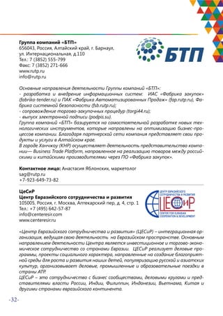 -32-
Группа компаний «БТП»
656043, Россия, Алтайский край, г. Барнаул,
ул. Интернациональная, д.110
Тел.: 7 (3852) 555-799
Факс: 7 (3852) 271-666
www.rutp.ru
info@rutp.ru
Основные направления деятельности Группы компаний «БТП»:
- разработка и внедрение информационных систем: ИАС «Фабрика закупок»
(fabrika-tender.ru) и ПАК «Фабрика Автоматизированных Продаж» (fap.rutp.ru), Фа-
брика системной безопасности (fsb.rutp.ru);
- сопровождение торгово-закупочных процедур (torgi44.ru);
- выпуск электронной подписи (podpis.su).
Группа компаний «БТП» базируется на самостоятельной разработке новых тех-
нологических инструментов, которые направлены на оптимизацию бизнес-про-
цессов компании. Благодаря партнерской сети компания представляет свои про-
дукты и услуги в Алтайском крае.
В городе Ханчжоу (КНР) осуществляет деятельность представительство компа-
нии— Business Trade Platform, направленное на реализацию товаров между россий-
скими и китайскими производителями через ПО «Фабрика закупок».
Контактное лицо: Анастасия Яблонских, маркетолог
sag@rutp.ru
+7-923-649-73-82
ЦеСиР
Центр Евразийского сотрудничества и развития
105005, Россия, г. Москва, Аптекарский пер, д. 4, стр. 1
Тел.: +7 (495) 642-57-87
info@centeresir.com
www.centeresir.ru
«Центр Евразийского сотрудничества и развития» (ЦЕСиР) – интеграционная ор-
ганизация, ведущая свою деятельность на Евразийском пространстве. Основным
направлением деятельности Центра является инвестиционное и торгово-эконо-
мическое сотрудничество со странами Евразии. ЦЕСиР реализует деловые про-
граммы, проекты социального характера, направленные на создание благоприят-
ной среды для роста и развития наших детей, популяризацию русской и азиатских
культур, организовывает деловые, промышленные и образовательные поездки в
страны АТР.
ЦЕСиР – это сотрудничество с бизнес сообществами, деловыми кругами и пред-
ставителями власти России, Индии, Филиппин, Индонезии, Вьетнама, Китая и
другими странами евразийского континента.
 