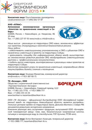 -33-
Контактное лицо: Ольга Бирюкова, руководитель
ceo@centeresir.com +7 (495) 642-57-87
АНО «АПИвС»
Автономная некоммерческая организация
«Агентство по привлечению инвестиций в Си-
бирь»
630004, Россия, г. Новосибирск, ул. Некрасова, 48,
10 этаж
Тел.: +7 (383) 227-97-93 www.invsib.ru info@invsib.ru
Наша миссия - реализация на территории СФО новых, экономически эффектив-
ных проектов, стимулирующих накопление благосостояния региона.
Наши задачи:
• содействовать инвестиционному уполномоченному в СФО и субъектам СФО в
привлечении инвестиций в проекты на территории Сибири;
• организовать площадку для информационного обмена между министерства-
ми экономического развития регионов СФО, международными инвестиционными
группами и профессиональными консультантами;
• создать группу инвесторов, заинтересованных в реализации новых проектов на
территории Сибири.
Агентство оказывает услуги по привлечению инвестиций, сопровождению сделок
покупки/продажи бизнеса, слиянию и поглощению.
Контактное лицо: Эльмира Махметова, коммерческий директор
em@invsib.ru +7-913-387-60-71
ТК «Бочкари», ООО
Общество с ограниченной ответственностью
«Торговая Компания «Бочкари»
630008, Россия, г. Новосибирск, Северный проезд, 12/2
Тел.: +7-961-221-7770, +7-913-3880-777
Факс: +7 (383) 355-15-55
www.bochkari.ru kazantsev@bochkari-tk.ru
ООО «ТК «Бочкари» - официальный дистрибьютер ООО «Бочкарёвский пивова-
ренный завод» на территории Новосибирской области; является распредели-
тельным центром продаж на территорию Урала, Дальнего Востока и Севера РФ;
занимается развитием экспортного направления.
Компания реализует весь ассортимент продукции, выпускаемой ООО «Бочкарёв-
ский пивоваренный завод»: пиво, квас, безалкогольные газированные напитки,
питьевую и минеральную воду (в стеклобутылке, ПЭТ-бутылке, ПТЭФ-кеге).
Контактное лицо: Антон Викторович Казанцев, генеральный директор
+7-913-3880-777, kazantsev@bochkari-tk.ru
 