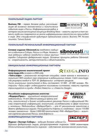 -34-
ГЕНЕРАЛЬНЫЙ РАДИО-ПАРТНЕР
Business FM – первое деловое радио, рассказыва-
ющее об основных экономических и политических
событиях мира и России. Информационное радио, в
котором нашла воплощение концепция Breaking News – новости звучат в тот мо-
мент, когда они появляются на ленте информационных агентств или происходят
в мире. Это специфическая аудитория премиального класса. Business FM. Ничего
лишнего. Только бизнес.
ГЕНЕРАЛЬНЫЙ РЕГИОНАЛЬНЫЙ ИНФОРМАЦИОННЫЙ ПАРТНЕР
Сетевое издание Sibnovosti.ru ежедневно сообща-
ет о событиях в Сибири, России и в Мире. Независи-
мые редакции издания находится в самых крупных
городах Сибирского федерального округа. Основные принципы работы Sibnovosti.
ru - оперативность, авторитетность и объективность.
ОФИЦИАЛЬНЫЕ ИНФОРМАЦИОННЫЕ ПАРТНЕРЫ
Информационно-аналитический проект
www.tayga.info основан в 2004 году.
«Тайга.инфо» - резонансная экспертная площадка, самое важное в экономике и
политике СФО находит свое отражение в редакционных темах. Сайт www.tayga.
info регулярно входит в ТОП-30 федеральных интернет-ресурсов.
Число уникальных посетителей в день составляет 14 000 - 20 000 человек. Ма-
териалы «Тайги.инфо» индексируются поисковыми системами, новости портала
транслируются в службы «Яндекс.Новости» и «Новости Google».
Российское информационное агентство
«ФедералПресс» - крупнейший межрегиональный
медиахолдинг, 14 лет обеспечивающий органы вла-
сти, политический и бизнес-истеблишмент регионов России и официальной Мо-
сквы оперативной информацией, аналитикой, исследованиями в сфере политики
и экономики. Медиахолдинг «ФедералПресс» – это 41 региональное агентство в
девяти федеральных округах. Посещаемость Fedpress.ru: ежедневно – около 110 000
человек; ежемесячно - более 3 000 000 посетителей. РИА «ФедералПресс» – визит-
ная карточка регионов России. www.fedpress.ru
ИНФОРМАЦИОННЫЕ ПАРТНЕРЫ
Журнал «Эксперт-Сибирь» - ведущее деловое издание Си-
бирского федерального округа, распространяемое тиражом 13000 экземпляров.
Отличительные особенности журнала - собственная экономическая аналитика,
 