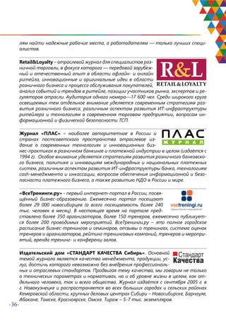 -36-
лям найти надежные рабочие места, а работодателям — только лучших специ-
алистов.
Retail&Loyalty – отраслевой журнал для специалистов роз-
ничной торговли, в фокусе которого — передовой зарубеж-
ный и отечественный опыт в области офлайн- и онлайн
ритейла, инновационные и оригинальные идеи в области
розничного бизнеса и процесса обслуживания покупателей,
анализ событий и трендов в ритейле, позиции участников рынка, экспертов и ре-
гуляторов отрасли. Аудитория одного номера—17 600 чел. Среди широкого круга
освещаемых тем отдельное внимание уделяется современным стратегиям раз-
вития розничного бизнеса, различным аспектам развития ИТ-инфраструктуры
ритейлера и технологиям в современном торговом предприятии, вопросам ин-
формационной и физической безопасности ТСП.
Журнал «ПЛАС» – наиболее авторитетное в России и
странах постсоветского пространства отраслевое из-
дание о современных технологиях и инновационных биз-
нес-практиках в розничном банкинге и платежной индустрии в целом (издаётся с
1994 г). Особое внимание уделяется стратегиям развития розничного банковско-
го бизнеса, политике и инновациям международных и национальных платежных
систем, различным аспектам развития ИТ-инфраструктуры банка, технологиям
cash-менеджмента и инкассации, вопросам обеспечения информационной и безо-
пасности платежного бизнеса, а также развитию НДО в России и мире.
«ВсеТренинги.ру» - первый интернет-портал в России, посвя-
щённый бизнес-образованию. Ежемесячно портал посещают
более 29 000 новосибирцев (а всего посещаемость более 240
тыс. человек в месяц). В настоящее время на портале пред-
ставлено более 350 организаторов, более 150 тренеров, ежемесячно публикует-
ся более 200 проводимых мероприятий. ВсеТренинги.ру – это полное городское
расписание бизнес-тренингов и семинаров, отзывы о тренингах, система оценок
тренеров и организаторов, рейтинг тренинговых компаний, тренеров и меропри-
ятий, аренда тренинг- и конференц-залов.
Издательский дом «СТАНДАРТ КАЧЕСТВА Сибирь». Основной
темой журнала является качество менеджмента, продукции, ус-
луг, достичь которого невозможно без внедрения профессиональ-
ных и отраслевых стандартов. Продвигая тему качества, мы говорим не только
о технических параметрах и нормативах, но и об уровне жизни в целом, как от-
дельного человека, так и всего общества. Журнал издаётся с сентября 2005 г. в
г. Новокузнецке и распространяется во всех больших городах и сельских районах
Кемеровской области, крупных деловых центрах Сибири – Новосибирске, Барнауле,
Абакане, Томске, Красноярске, Омске. Тираж – 5-7 тыс. экземпляров.
 
