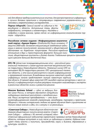 -38-
кой для обмена предпринимательским опытом, для распространения информации
о лучших деловых практиках и популяризации современных управленческих, фи-
нансовых и маркетинговых инструментов.
Портал infopro54. Свежий взгляд на события в Но-
восибирске и области. Актуальные темы, факты
подробности, интервью и комментарии. Наглядно и
подробно о самом важном, прямо сейчас на информационно-аналитическом пор-
тале - infopro54.ru
Российское сетевое издание «Информационно-аналитиче-
ский портал «Единая Корея» (OneKorea.RU) было основано 17
августа 2009 года. Основная специализация: ежедневные публи-
кации о военно-политической, экономической и общественной
обстановке на Корейском полуострове. Российско-корейские
отношения в двух и трехстороннем формате: большая поли-
тика, общественные контакты и бизнес-диалог. Глобальные процессы происходя-
щие в регионе Большой Восточной Азии.
ОТС-ТВ (областная телерадиовещательная сеть) – российский реги-
ональный телеканал и самая крупная местная вещательная сеть
на территории Новосибирской области. Наземный сигнал ОТС ох-
ватывает 98,3% территории региона. ОТС-центральный телека-
нал области, и эта миссия реализуется в нашей информационной
и программной политике. В ежедневных выпусках новостей служба
информации канала представляет полную новостную картину
дня области. В прямой эфир новостей ОТС выходят горячие репортажи с мест со-
бытий, а информационную студию регулярно посещают ньюсмейкеры и эксперты
в различных областях жизни и развития региона.
Moscow Business School — одна из ведущих биз-
нес-школ России, в которой обучаются сотрудники
лидирующих компаний российского и западного рын-
ков. Наши экспертные преподаватели — это высо-
коквалифицированная команда управленцев, менеджеров, тренеров и практиков.
Общение с такими интересными людьми во время обучения дает слушателям не
только новые знания и идеи, но и импульс к их реализации.
«Советская Сибирь». Новосибирская областная еже-
дневная общественно-политическая газета «Совет-
ская Сибирь» - издание с 95-летней историей, един-
ственный официальный публикатор нормативно-правовых актов Новосибирской
области, которые вступают в силу после их публикации в газете. Издание осве-
щает темы власти и политики, производства, науки и бизнеса, образования и
культуры. sovsibir.ru.
 