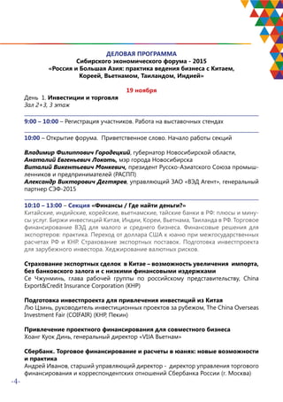 -4-
ДЕЛОВАЯ ПРОГРАММА
Сибирского экономического форума - 2015
«Россия и Большая Азия: практика ведения бизнеса с Китаем,
Кореей, Вьетнамом, Таиландом, Индией»
19 ноября
День 1. Инвестиции и торговля
Зал 2+3, 3 этаж
9:00 – 10:00 – Регистрация участников. Работа на выставочных стендах
10:00 – Открытие форума. Приветственное слово. Начало работы секций
Владимир Филиппович Городецкий, губернатор Новосибирской области,
Анатолий Евгеньевич Локоть, мэр города Новосибирска
Виталий Викентьевич Монкевич, президент Русско-Азиатского Союза промыш-
ленников и предпринимателей (РАСПП)
Александр Викторович Дегтярев, управляющий ЗАО «ВЭД Агент», генеральный
партнер СЭФ-2015
10:10 – 13:00 – Секция «Финансы / Где найти деньги?»
Китайские, индийские, корейские, вьетнамские, тайские банки в РФ: плюсы и мину-
сы услуг. Биржи инвестиций Китая, Индии, Кореи, Вьетнама, Таиланда в РФ. Торговое
финансирование ВЭД для малого и среднего бизнеса. Финансовые решения для
экспортеров: практика. Переход от доллара США к юаню при межгосударственных
расчетах РФ и КНР. Страхование экспортных поставок. Подготовка инвестпроекта
для зарубежного инвестора. Хеджирование валютных рисков.
Страхование экспортных сделок в Китае – возможность увеличения импорта,
без банковского залога и с низкими финансовыми издержками
Се Чжунминь, глава рабочей группы по российскому представительству, China
Export&Credit Insurance Corporation (КНР)
Подготовка инвестпроекта для привлечения инвестиций из Китая
Лю Цзинь, руководитель инвестиционных проектов за рубежом, The China Overseas
Investment Fair (COIFAIR) (КНР, Пекин)
Привлечение проектного финансирования для совместного бизнеса
Хоанг Куок Динь, генеральный директор «VIJA Вьетнам»
Сбербанк. Торговое финансирование и расчеты в юанях: новые возможности
и практика
Андрей Иванов, старший управляющий директор - директор управления торгового
финансирования и корреспондентских отношений Сбербанка России (г. Москва)
 