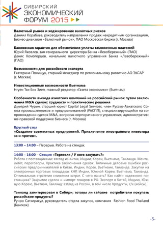 -5-
Валютный рынок и хеджирование валютных рисков
Даниил Кораблев, руководитель направления продаж некредитным организациям,
Бизнес-дивизион «Валютный рынок», ПАО Московская биржа (г. Москва)
Банковская гарантия для обеспечения уплаты таможенных платежей
Юрий Яковлев, зам генерального директора Банка «Левобережный» (ПАО)
Денис Комогорцев, начальник валютного управления Банка «Левобережный»
(ПАО)
Возможности для российского экспорта
Екатерина Полищук, старший менеджер по региональному развитию АО ЭКСАР
(г. Москва)
Инвестиционные возможности Вьетнама
Нгуен Тхи Бик Зиеп, главный редактор «Газета экономики» (Вьетнам)
Особенности выхода азиатских компаний на российский рынок путем заклю-
чения M&A сделок: трудности и практические решения
Дмитрий Чурин, старший юрист Capital Legal Services, член Русско-Азиатского Со-
юза промышленников и предпринимателей (РАСПП), специализирующийся на со-
провождении сделок M&A, вопросах корпоративного управления, административ-
но-правовой поддержке бизнеса (г. Москва)
Круглый стол
«Создание совместных предприятий. Привлечение иностранного инвестора
за и против».
13:00 – 14:00 – Перерыв. Работа на стендах.
14:00 – 16:00 – Секция «Торговля / У кого закупать?»
Работа с поставщиками: взгляд из Китая, Индии, Кореи, Вьетнама, Таиланда. Мента-
литет, переговоры, практика заключения сделок. Типичные деловые ошибки рос-
сийских предпринимателей в Китае, Индии, Корее, Вьетнаме, Таиланде. Закупки на
электронных торговых площадках КНР, Индии, Южной Кореи, Вьетнама, Таиланда.
Оптимальная стратегия снижения затрат. С чего начать? Как найти надежного по-
ставщика? Закрытие сделок и импорт товаров в РФ. Экспорт в Китай, Индию, Юж-
ную Корею, Вьетнам, Таиланд: взгляд из России, в том числе продукты, с/х (кейсы).
Таиланд заинтересован в Сибири: готовы ли тайские потребители покупать
российские продукты?
Рунро Сатхиракул, руководитель отдела закупок, компания Fashion Food Thailand
(Бангкок)
 