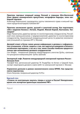 -6-
Практика торговых операций между Россией и странами Юго-Восточной
Азии: формы коммерческого присутствия, нетарифные барьеры, зоны сво-
бодной торговли
Александр Кирильченко, руководитель группы таможенного права и внешней тор-
говли юридической фирмы Goltsblat BLP
Практика заключения сделок, русский и азиатский взгляд. Как подготовить
себя к ведению бизнеса с Китаем, Индией, Южной Кореей, Вьетнамом, Таи-
ландом?
Марк Рахмангулов, директор Центра по многостороннему сотрудничеству, Россий-
ский союз промышленников и предпринимателей, директор по многостороннему
сотрудничеству, Национальный координационный центр по развитию экономиче-
ских отношений со странами АТР (г. Москва)
Деловой этикет в Китае: самая ценная информация о деловых и неформаль-
ных отношениях в Китае, секреты о том, как заручиться доверием в бизнесе с
китайскими партнерами, а так же о том, какие способы наиболее предпочти-
тельны при налаживании делового сотрудничества
Син Юнфэн, генеральный директор международного агентства QuYou, компании
по культурным коммуникациям QuYou (Шанхай)
Экспортный лифт. Развитие международной электронной торговли Россия -
Большая Азия
Тимофей Ким, региональный директор ГК ТендерПро по Китаю и Средней Азии,
эксперт секретариата делового совета ШОС по электронной торговле (г. Москва)
Управление данными в рамках экономического союза БРИКС. Как представ-
ляется перспектива.
Ольга Лисунова, генеральный директор ГК РСи
Круглый стол
«Сложно ли иностранцам закупать товары и услуги в России? Импортозаме-
щение или экспортная ориентация экономики РФ?»
Фуршет
 