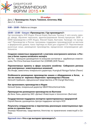 -7-
20 ноября
День 2. Производство. Услуги. Таможня, логистика, ВЭД
Зал 2+3, 3 этаж
9:00 – 10:00 – Работа на стендах
10:00 – 13:00 – Секция «Производство / Где производить?»
Где производить: КНР, Индия, Южная Корея, Вьетнам, Таиланд. С чего начать: арен-
да завода, обучение персонала, администрирование бизнес-процессов. OEM- и
ODM-производство в КНР, Индии, Южной Корее, Вьетнаме, Таиланде: что выгод-
нее? Производство в России: программы поддержки производителей на местном
и федеральном уровне, поиск партнера из Азии для создания СП. Перспективные
рыночные ниши, размещение производства, юридическое сопровождение дея-
тельности.
Создание совместных предприятий с участием иностранного капитала в Рос-
сии и Китае: оценка китайского эксперта
Лю Тон, помощник руководителя по внешним контактам и зарубежным инвести-
циям, The China Overseas Investment Fair (COIFAIR) (КНР, Пекин)
Перспективные проекты в сфере сельского хозяйства Сибирского региона
для иностранных инвестиционных вложений
Лю Иньфа, заместитель генерального директора, Huangtudi Nongye Fazhan (Пекин)
Особенности размещение производства машин и оборудования в Китае, а
так же плюсы от переноса сборочного производства в Россию
Евгений Страбыкин, официальный представитель в РФ Changli Machinery
Как организовать производство в Индии
Евгений Грива, генеральный директор SIBUR Petrochemical India
Преимущества размещения производства во Вьетнаме
До Бинь Тхань, директор ЗАО «Датвьет Инвестиции и технологии» (Вьетнам)
Государственная поддержка экспортно-ориентированных предприятий
Сергей Иванов, руководитель Центра поддержки экспорта НСО
Результаты сотрудничества и перспективы реализации инвестиционных про-
ектов со странами Азии
Эльмира Махметова, представитель Агентства по привлечению инвестиций в Си-
бирь
Круглый стол «Что и где выгоднее производить?»
 
