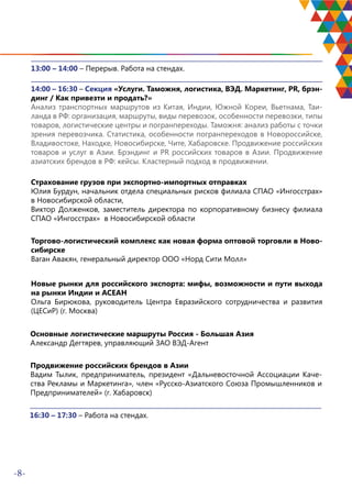 -8-
13:00 – 14:00 – Перерыв. Работа на стендах.
14:00 – 16:30 – Секция «Услуги. Таможня, логистика, ВЭД. Маркетинг, PR, брэн-
динг / Как привезти и продать?»
Анализ транспортных маршрутов из Китая, Индии, Южной Кореи, Вьетнама, Таи-
ланда в РФ: организация, маршруты, виды перевозок, особенности перевозки, типы
товаров, логистические центры и погранпереходы. Таможня: анализ работы с точки
зрения перевозчика. Статистика, особенности погранпереходов в Новороссийске,
Владивостоке, Находке, Новосибирске, Чите, Хабаровске. Продвижение российских
товаров и услуг в Азии. Брэндинг и PR российских товаров в Азии. Продвижение
азиатских брендов в РФ: кейсы. Кластерный подход в продвижении.
Страхование грузов при экспортно-импортных отправках
Юлия Бурдун, начальник отдела специальных рисков филиала СПАО «Ингосстрах»
в Новосибирской области,
Виктор Долженков, заместитель директора по корпоративному бизнесу филиала
СПАО «Ингосстрах» в Новосибирской области
Торгово-логистический комплекс как новая форма оптовой торговли в Ново-
сибирске
Ваган Авакян, генеральный директор ООО «Норд Сити Молл»
Новые рынки для российского экспорта: мифы, возможности и пути выхода
на рынки Индии и АСЕАН
Ольга Бирюкова, руководитель Центра Евразийского сотрудничества и развития
(ЦЕСиР) (г. Москва)
Основные логистические маршруты Россия - Большая Азия
Александр Дегтярев, управляющий ЗАО ВЭД-Агент
Продвижение российских брендов в Азии
Вадим Тылик, предприниматель, президент «Дальневосточной Ассоциации Каче-
ства Рекламы и Маркетинга», член «Русско-Азиатского Союза Промышленников и
Предпринимателей» (г. Хабаровск)
16:30 – 17:30 – Работа на стендах.
 