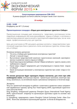 -9-
Сопутствующие мероприятия СЭФ-2015
В рамках форума состоятся события, которые также стоит посетить
19 ноября
11:00 – 14:00
Конференц-зал № 1 (3 этаж)
Презентационная площадка «Отдых для иностранных туристов в Сибири»
Презентационная площадка дает возможность представить иностранным гостям
подробную информацию обо всем разнообразии отдыха в Сибири, о состоянии и
перспективах развития туристической и транспортной инфраструктуры, так же всех
видов профессиональных услуг для туристов.
Цель для участников из РФ: расширить деловые контакты с представителями тури-
стической индустрии Азии и увеличить поток иностранных туристов, готовых отды-
хать в Сибири.
Основные вопросы дискуссии:
•	 Что есть у Сибири для привлечения иностранных туристов?
•	 Летний и зимний отдых
•	 Выступление представителей азиатских туристических компаний, заинтересо-
ванных в развитии нового отдыха в Сибири.
•	 Какой вид отдыха востребован в Китае? Образ китайского туриста, какие у него
требования к отдыху?
•	 Какие меры следуют предпринять для популяризации в странах Азии отдыха
в Сибири?
•	 Какие ассоциации возникают у иностранных туристов при слове «отдых в Си-
бири»?
По итогам дискуссии будет проходить биржа контактов, для этого при себе
необходимо иметь электронную версию презентации компании, визитную кар-
точку, желательно, на английском языке и рекламные материалы в печатном виде.
Эксперты:
Terry Lin, проектный менеджер по работе с клиентами и развитию новых направле-
ний зарубежного туризма, Spring Tour Travel Agency (КНР), крупнейшее туристиче-
ское агентство Китая.
Xing Yongfeng, генеральный директор Shanghai Quyou International Travel Agency
(КНР), туристический оператор по организации групповых туров по системе «все
включено»
Lu XiangDong, председатель совета Shanghai Cultural Exchange Center «New Era»
(КНР). Агентство занимается организацией круизов из Китая во Владивосток.
 