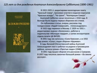 В 1922-1925 гг. редактировал вологодскую газету
"Красный Север", принимал участие в издании журналов
"Красные всходы", "На грани", "Кооперация Севера".
Анатолий Субботин начал печататься с 1918 года. В
Вологде были изданы первые сборники его стихов.
Он публиковал статьи, очерки, рассказы под
псевдонимом «Авдей Северский», «Александрович».
В 1925 году переехал в Москву. С 1929 по 1931 г.
редактировал журнал «Колхозник», работал в
издательстве «Молодая гвардия», а затем инструктором
отдела печати ЦК ВКП(б).
В 1931 году им написаны «Соли Камские», а в 1932
году роман; «Соль», издан сборник «Кружева».
В годы Великой Отечественной войны Анатолий
Александрович жил и работал на родине в Грязовецком
районе, написал роман «Простые люди» (1948).
В 1951 году вышел сборник его рассказов о Суворове.
В 1957 году писатель закончил большой роман «За землю
русскую» .
125 лет со дня рождения Анатолия Александровича Субботина (1890-1961)
 