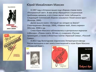Юрий Михайлович Максин
В 1997 году в Устюжне вышел еще сборник стихов поэта
«Разорванный свет». В нем автор обращается к социальным
проблемам времени, в его стихах звучит голос публициста.
Следующий поэтический сборник назывался «Тихой жизни круг»
(Вологда, 2000).
Далее вышли книги: «Который час сегодня на Земле?
Стихотворения» (Вологда, 2004), «Навеки твой...Книга лирики»
(Москва, 2006) и др.
Стихи Юрия Максина публиковались в центральных журналах
(«Москва», «Роман-газета. ХХI век.»), в журнале «Русская
провинция», а также в областных газетах «Красный Север», «Русский
Север».
В 2013 году Вологодским отделением Литературного фонда
России выпущена в свет книга стихотворений и поэм Юрия Максина
«Плавучий берег».
 