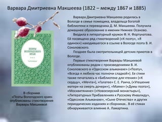 Варвара Дмитриевна Макшеева (1822 – между 1867 и 1885)
Варвара Дмитриевна Макшеева родилась в
Вологде в семье помещика, владельца богатой
библиотеки и переводчика Д. М. Макшеева. Получила
домашнее образование в имении Нижнее Осаново.
Входила в литературный кружок Ф. Н. Фортунатова.
Ей посвящено ряд стихотворений («К поэту», «Я
одинок») находившегося в ссылке в Вологде поэта В. И.
Соколовского.
Позднее была смотрительницей детских приютов в
Вологде.
Первые стихотворения Варвары Макшеевой
опубликованы рядом с произведениями В. И.
Соколовского в «Одесском альманахе» («Поэту»,
«Всегда я любила час полночи сладкой»). Ее стихи
также печатались в «Библиотеке для чтения» («К
сердцу», «Мечта»), «Галатее» С. Е. Раича, («Утешение
матери на смерть дочери»), «Маяке» («Думы поэта»),
«Москвитянине» («Новоезерский монастырь»),
«Литературных Прибавлениях к Русскому Инвалиду»,
«Одесском Альманахе», «Сыне Отечества» и других
периодических изданиях и сборниках.. В её стихах
обнаруживается влияние А. Ламартина.
В сборнике
«Поэты Вологодского края»
опубликованы стихотворения
Варвары Макшеевой
 