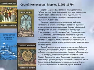 Сергей Николаевич Марков (1906-1979)
Сергей Марков был связан с исследователями
Сибири и стран Азии. Он первым их советских авторов
опубликовал материалы о жизни и деятельности
выдающегося русского полярного исследователя
боцмана Н.А. Бегичева.
Сергеем Николаевичем Марковым найдены
неизвестные архивы по истории освоения русскими
мореходами и землепроходцами Аляски и Северной
Калифорнии, отыскан и исследован архив рода
Строгановых в селе Петряшино близ Сольвычегодска.
С 1930 года Сергей Марков работает в журнале
«Наши достижения». К сотрудничеству в журнале его
привлек М. Горький. Он благожелательно относился к
молодому писателю и внимательно следил за развитием
его творчества.
Сергей Марков вдоль и поперек изъездил Сибирь и
Казахстан, Север России, берега Ледовитого океана. Он
добился переименования города Каракол в Пржевальск.
По его предложению сооружен памятник-маяк
Семену Дежневу на мысе Дежнева и присвоено имя
Александра Грина одному из островов в северной части
Тихого океана. Богатая впечатлениями жизнь Сергея
Маркова отразилась в его книгах, прозе и стихах.
 