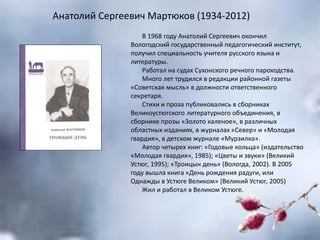 Анатолий Сергеевич Мартюков (1934-2012)
В 1968 году Анатолий Сергеевич окончил
Вологодский государственный педагогический институт,
получил специальность учителя русского языка и
литературы.
Работал на судах Сухонского речного пароходства.
Много лет трудился в редакции районной газеты
«Советская мысль» в должности ответственного
секретаря.
Стихи и проза публиковались в сборниках
Великоустюгского литературного объединения, в
сборнике прозы «Золото каленое», в различных
областных изданиях, в журналах «Север» и «Молодая
гвардия», в детском журнале «Мурзилка».
Автор четырех книг: «Годовые кольца» (издательство
«Молодая гвардия», 1985); «Цветы и звуки» (Великий
Устюг, 1995); «Троицын день» (Вологда, 2002). В 2005
году вышла книга «День рождения радуги, или
Однажды в Устюге Великом» (Великий Устюг, 2005)
Жил и работал в Великом Устюге.
 