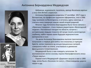 Антонина Бернардовна Медведская
Художник, журналист, писатель, автор десятков картин
и книг для детей и взрослых .
Антонина Бернардовна родилась 17 сентября 1917 года в
Белоруссии, по профессии художник-оформитель, она в 1966
году приехала на Вологодчину и осталась здесь навсегда, и
считала нашу северную землю своей второй родиной.
Многие годы Антонина Бернардовна была тесно связана с
«Красным Севером», стала первым редактором «Вологодской
недели». Постоянные поездки по области, встречи с
интересными людьми помогли ей лучше понять вологодскую
глубинку, найти героев своих будущих журналистских
материалов и книг.
На долю Антонины Бернардовны выпали трагические
испытания: в первые дни войны она оказалась в горящем
Бресте, затем пережила ад концентрационных лагерей,
совершила побег из плена, участвовала в движении
французского Сопротивления.
Медведской было о чем поведать читателям. Ее
воспоминания легли в основу лирико-биографического эпоса
«Тихие омуты».
Первая книга Медведской «Даренки» вышла в свет в 1985
году, затем были «Босиком по снегу», «Неисповедимы дороги
наши» и др..
 