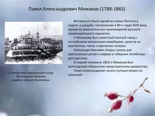 Павел Александрович Межаков (1788-1865)
.
Вотчина его была одной из самых богатых в
округе, а усадьба, построенная в 80-х годах XVIII века,
одним из замечательных произведений русского
провинциального зодчества.
У Межакова был известный конный завод с
английскими выписными жеребцами, оркестр из
крепостных, театр и картинная галерея.
Александр Иванович открыл школу для
крестьянских детей и первую в губернии лечебницы
для крестьян.
В первой половине 1850-х Межаков был
вологодским губернским представителем дворянства.
Павел Александрович много путешествовал за
границей.
с. Никольское Кадниковского уезда
Вологодской губернии
родовое имение Межаковых
 